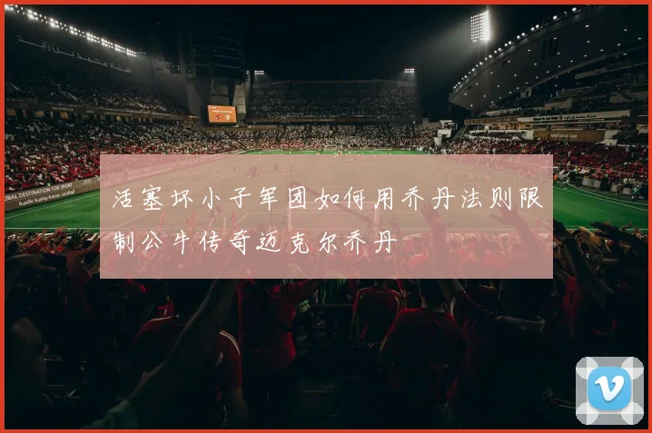 活塞坏小子军团如何用乔丹法则限制公牛传奇迈克尔乔丹