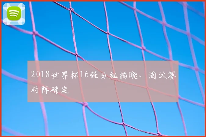 2018世界杯16强分组揭晓，淘汰赛对阵确定