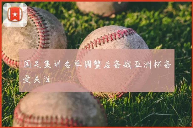 国足集训名单调整后备战亚洲杯备受关注