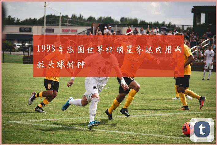 1998年法国世界杯明星齐达内用两粒头球封神