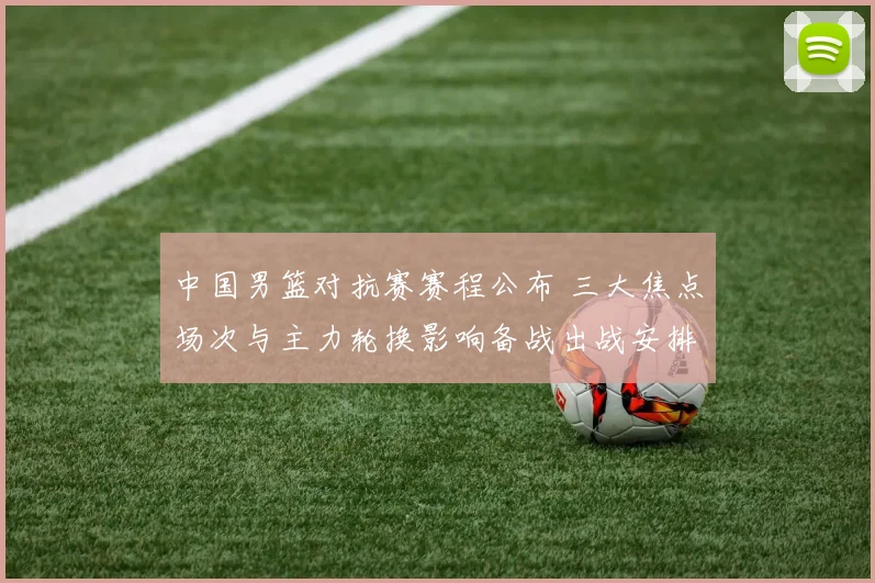 中国男篮对抗赛赛程公布 三大焦点场次与主力轮换影响备战出战安排