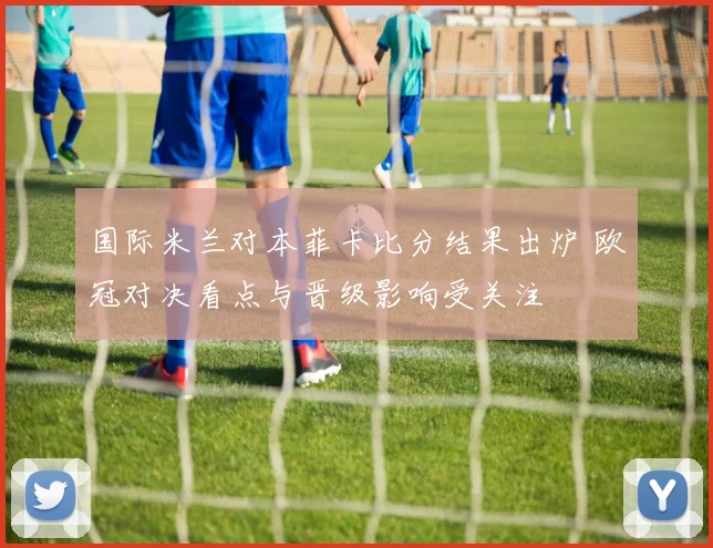 国际米兰对本菲卡比分结果出炉 欧冠对决看点与晋级影响受关注