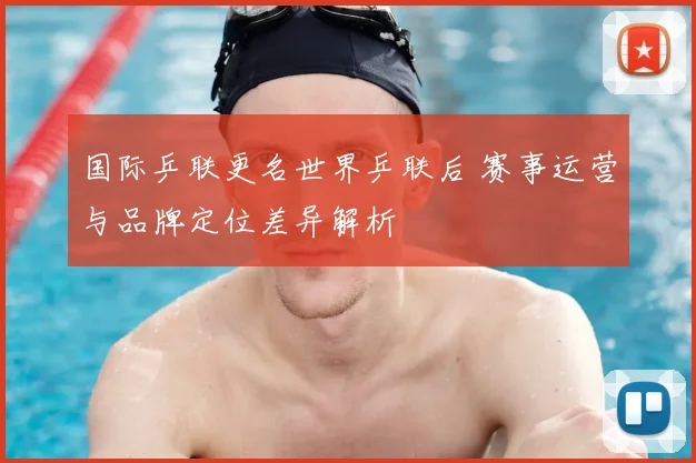 国际乒联更名世界乒联后 赛事运营与品牌定位差异解析