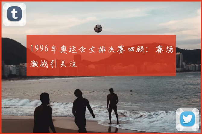 1996年奥运会女排决赛回顾：赛场激战引关注
