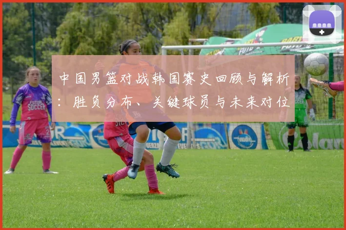 中国男篮对战韩国赛史回顾与解析：胜负分布、关键球员与未来对位看点
