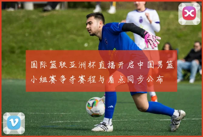 国际篮联亚洲杯直播开启中国男篮小组赛争夺赛程与看点同步公布