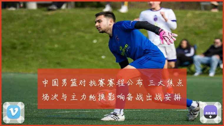 中国男篮对抗赛赛程公布 三大焦点场次与主力轮换影响备战出战安排